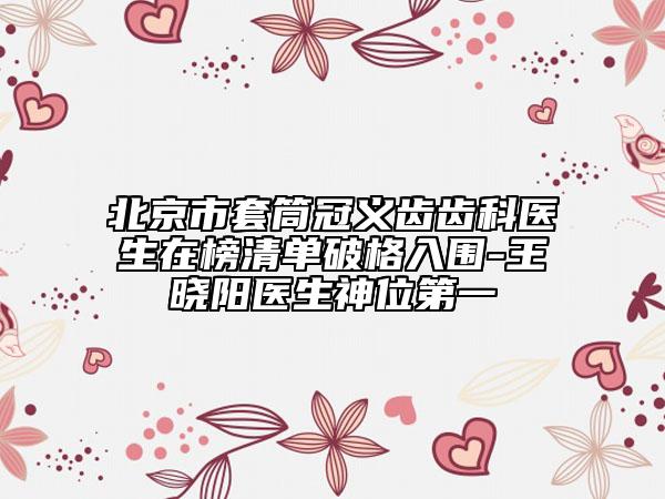 北京市套筒冠义齿齿科医生在榜清单破格入围-王晓阳医生神位第一