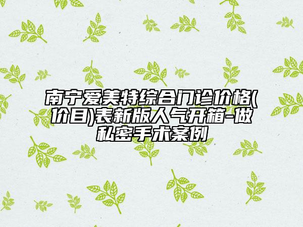 南宁爱美特综合门诊价格(价目)表新版人气开箱-做私密手术案例