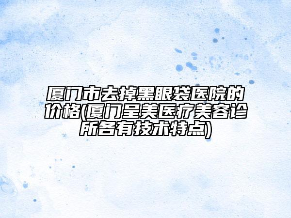 厦门市去掉黑眼袋医院的价格(厦门呈美医疗美容诊所各有技术特点)