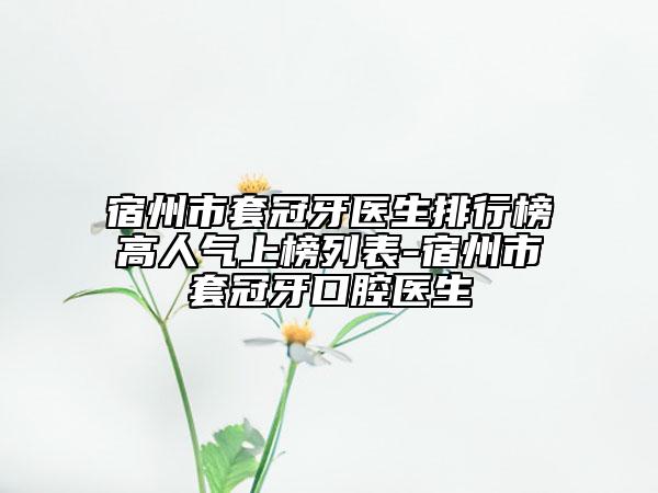 宿州市套冠牙医生排行榜高人气上榜列表-宿州市套冠牙口腔医生