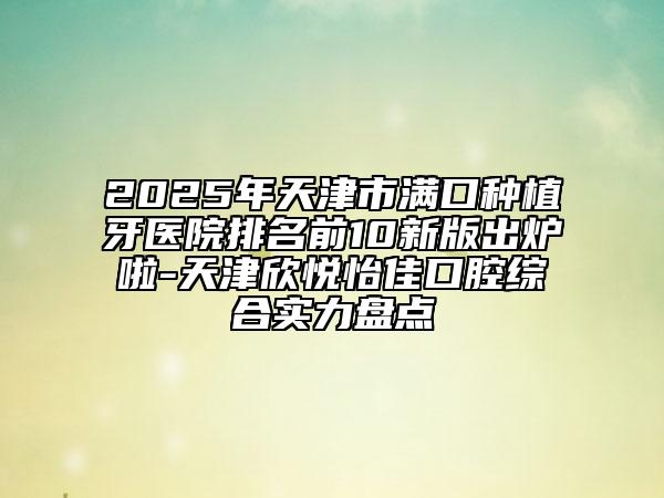 2025年天津市满口种植牙医院排名前10新版出炉啦-天津欣悦怡佳口腔综合实力盘点