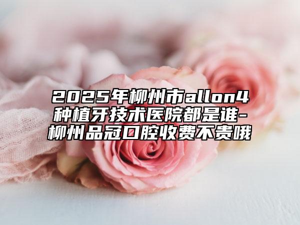 2025年柳州市allon4种植牙技术医院都是谁-柳州品冠口腔收费不贵哦