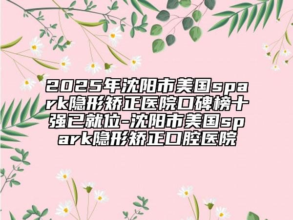 2025年沈阳市美国spark隐形矫正医院口碑榜十强已就位-沈阳市美国spark隐形矫正口腔医院