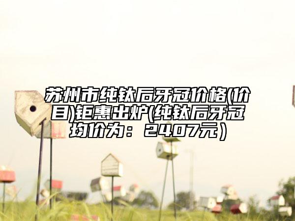 苏州市纯钛后牙冠价格(价目)钜惠出炉(纯钛后牙冠均价为：2407元）