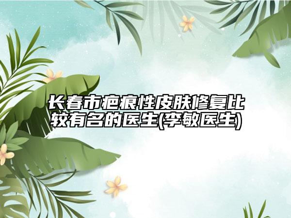 长春市疤痕性皮肤修复比较有名的医生(李敏医生)