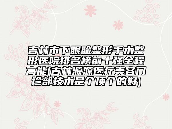 吉林市下眼睑整形手术整形医院排名榜前十强全程高能(吉林源源医疗美容门诊部技术是个顶个的好)