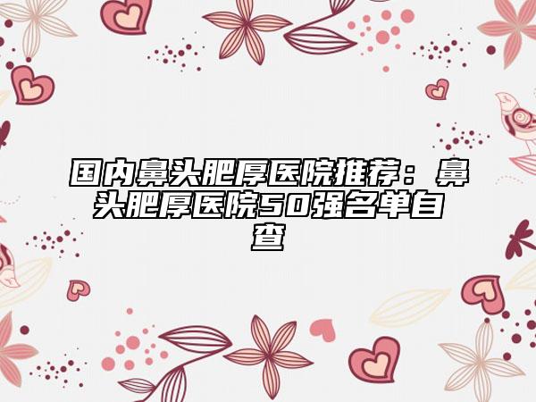 国内鼻头肥厚医院推荐：鼻头肥厚医院50强名单自查