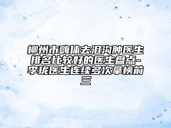 柳州市嗨体去泪沟肿医生排名比较好的医生盘点-李珑医生连续多次拿榜前三