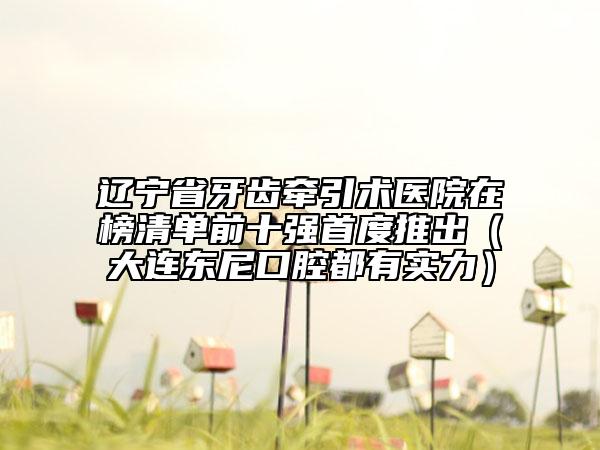 辽宁省牙齿牵引术医院在榜清单前十强首度推出（大连东尼口腔都有实力）
