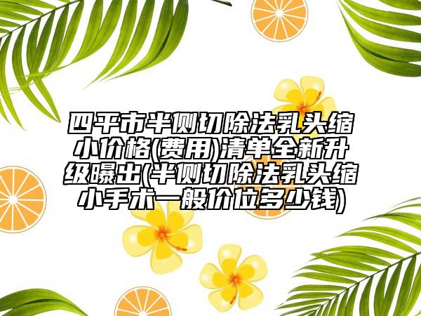 四平市半侧切除法乳头缩小价格(费用)清单全新升级曝出(半侧切除法乳头缩小手术一般价位多少钱)