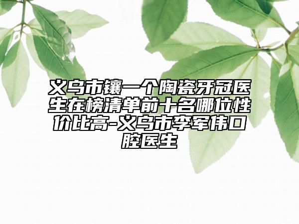义乌市镶一个陶瓷牙冠医生在榜清单前十名哪位性价比高-义乌市李军伟口腔医生