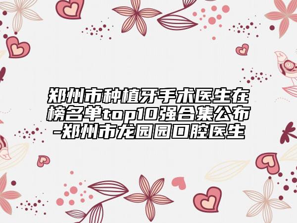 郑州市种植牙手术医生在榜名单top10强合集公布-郑州市龙园园口腔医生