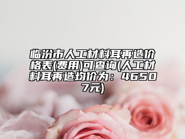 临汾市人工材料耳再造价格表(费用)可查询(人工材料耳再造均价为：46507元)