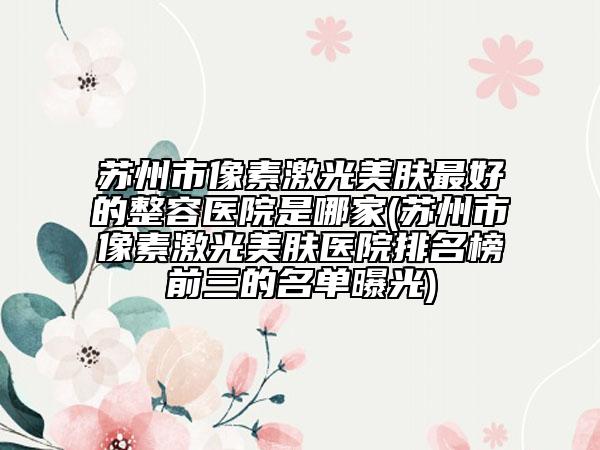 苏州市像素激光美肤最好的整容医院是哪家(苏州市像素激光美肤医院排名榜前三的名单曝光)