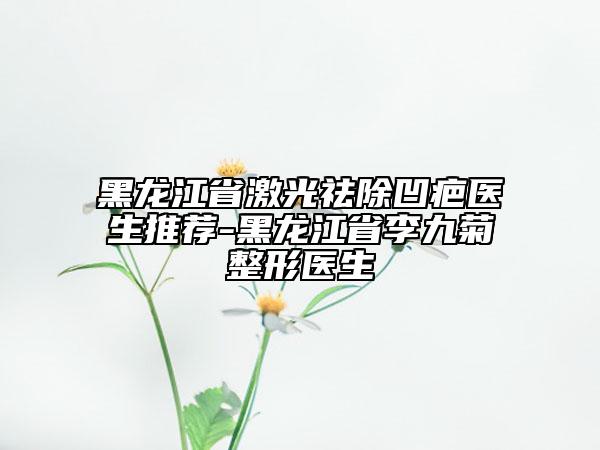 黑龙江省激光祛除凹疤医生推荐-黑龙江省李九菊整形医生