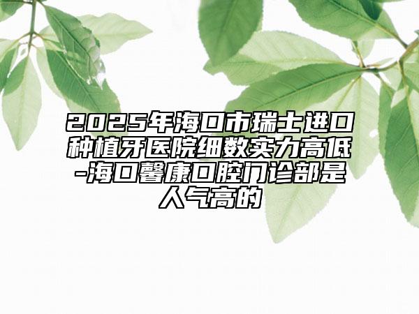 2025年海口市瑞士进口种植牙医院细数实力高低-海口馨康口腔门诊部是人气高的