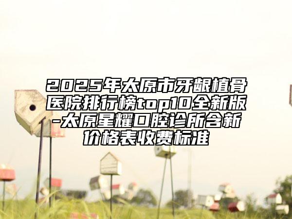 2025年太原市牙龈植骨医院排行榜top10全新版-太原星耀口腔诊所含新价格表收费标准