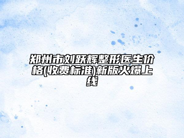 郑州市刘跃辉整形医生价格(收费标准)新版火爆上线
