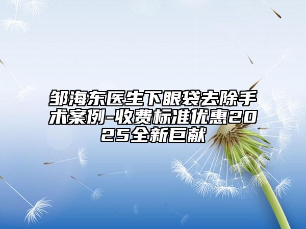 邹海东医生下眼袋去除手术案例-收费标准优惠2025全新巨献