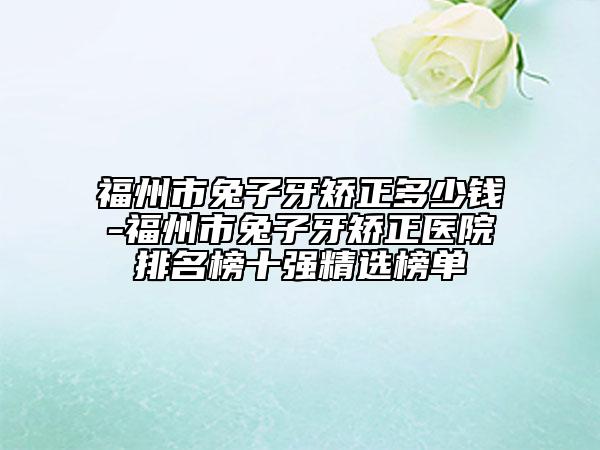 福州市兔子牙矫正多少钱-福州市兔子牙矫正医院排名榜十强精选榜单