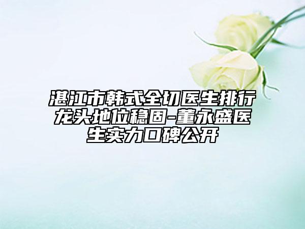 湛江市韩式全切医生排行龙头地位稳固-董永盛医生实力口碑公开