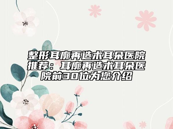 整形耳廓再造术耳朵医院推荐：耳廓再造术耳朵医院前30位为您介绍