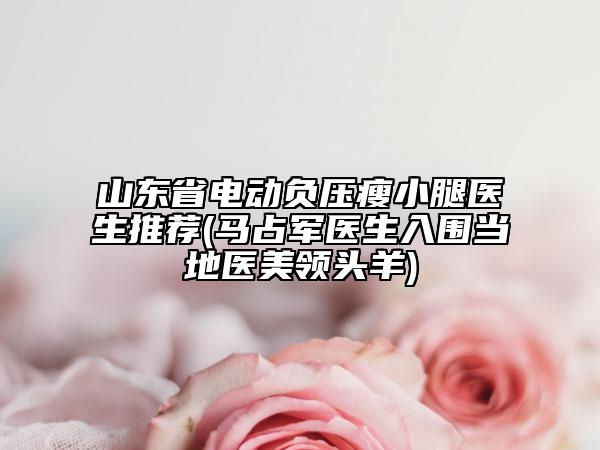山东省电动负压瘦小腿医生推荐(马占军医生入围当地医美领头羊)