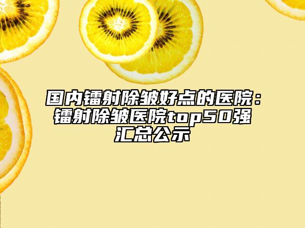 国内镭射除皱好点的医院：镭射除皱医院top50强汇总公示