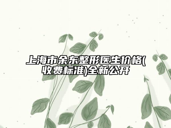 上海市余东整形医生价格(收费标准)全新公开