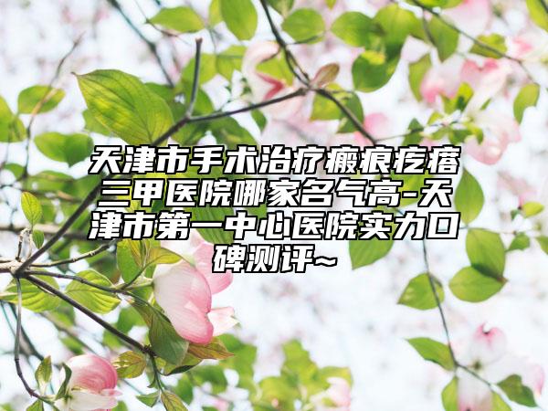 天津市手术治疗瘢痕疙瘩三甲医院哪家名气高-天津市第一中心医院实力口碑测评~