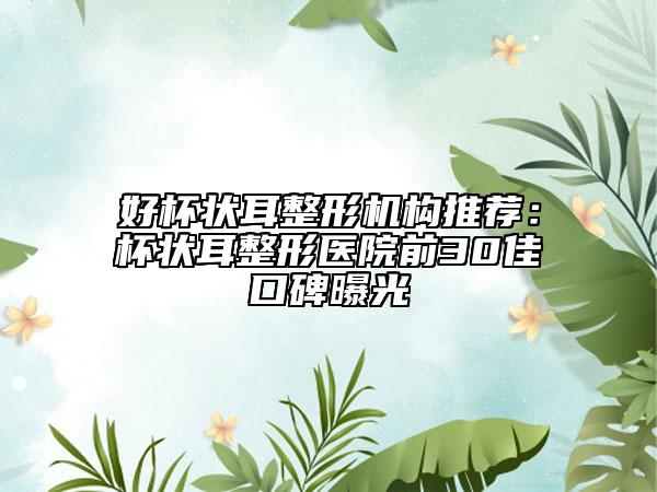 好杯状耳整形机构推荐：杯状耳整形医院前30佳口碑曝光