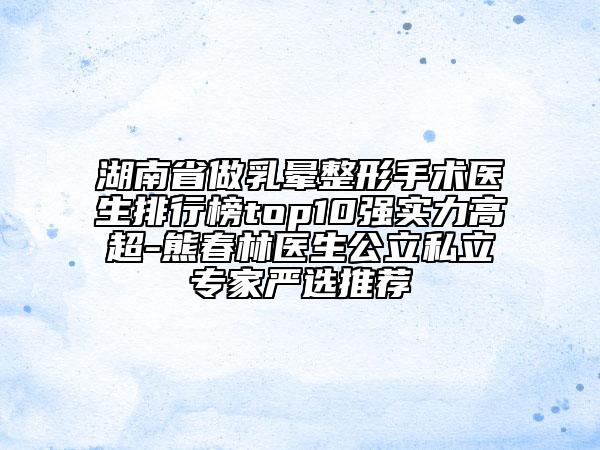 湖南省做乳晕整形手术医生排行榜top10强实力高超-熊春林医生公立私立专家严选推荐