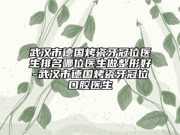 武汉市德国烤瓷牙冠位医生排名哪位医生做整形好-武汉市德国烤瓷牙冠位口腔医生