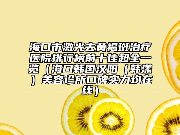 海口市激光去黄褐斑治疗医院排行榜前十佳超全一览（海口韩国汉阳（韩漾）美容诊所口碑实力均在线）