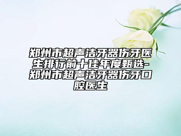 郑州市超声洁牙器伤牙医生排行前十佳年度甄选-郑州市超声洁牙器伤牙口腔医生