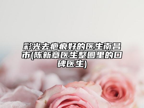 彩光去疤痕好的医生南昌市(陈新章医生整圈里的口碑医生)