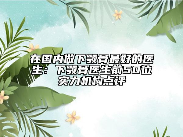 在国内做下颚骨最好的医生：下颚骨医生前50位实力机构点评