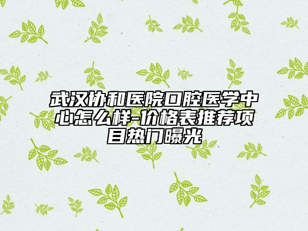 武汉协和医院口腔医学中心怎么样-价格表推荐项目热门曝光
