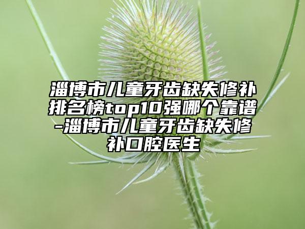 淄博市儿童牙齿缺失修补排名榜top10强哪个靠谱-淄博市儿童牙齿缺失修补口腔医生