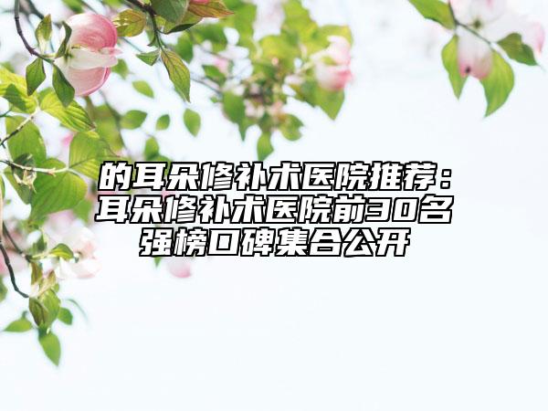 的耳朵修补术医院推荐：耳朵修补术医院前30名强榜口碑集合公开
