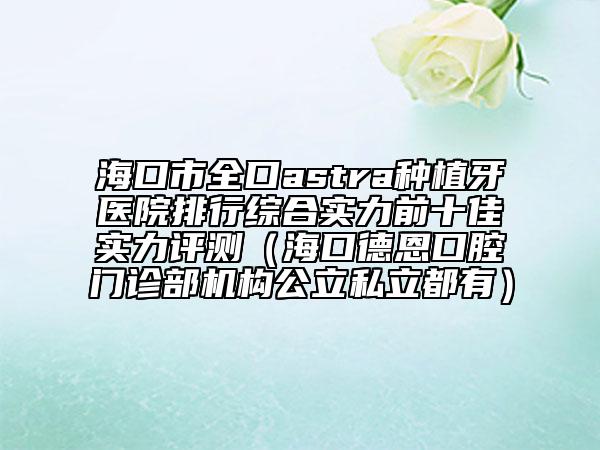 海口市全口astra种植牙医院排行综合实力前十佳实力评测（海口德恩口腔门诊部机构公立私立都有）