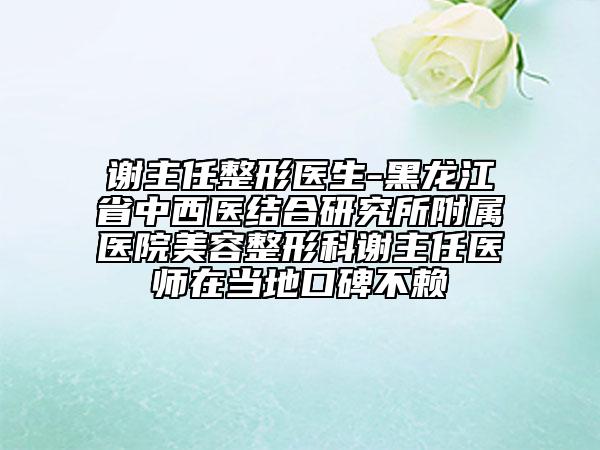 谢主任整形医生-黑龙江省中西医结合研究所附属医院美容整形科谢主任医师在当地口碑不赖