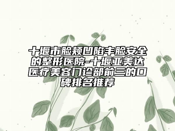 十堰市脸颊凹陷丰脸安全的整形医院-十堰亚美达医疗美容门诊部前三的口碑排名推荐