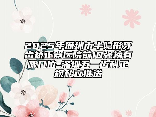 2025年深圳市半隐形牙齿矫正器医院前10强榜有哪几位-深圳五一齿科正规私立推送