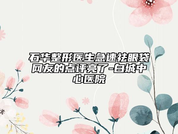 石华整形医生急速祛眼袋网友的点评亮了-白城中心医院