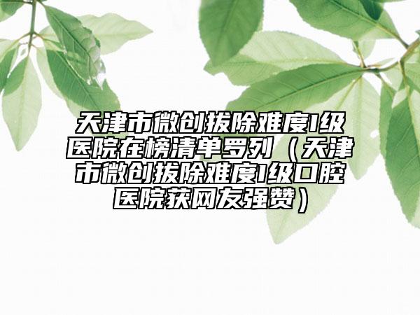 天津市微创拔除难度I级医院在榜清单罗列（天津市微创拔除难度I级口腔医院获网友强赞）
