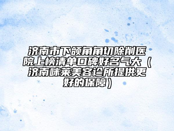 济南市下颌角角切除削医院上榜清单口碑好名气大（济南咪莱美容诊所提供更好的保障）