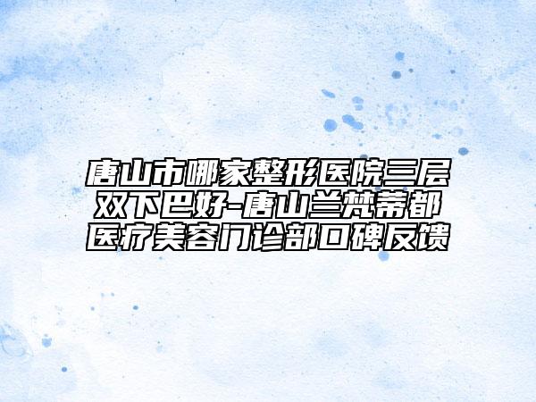 唐山市哪家整形医院三层双下巴好-唐山兰梵蒂都医疗美容门诊部口碑反馈