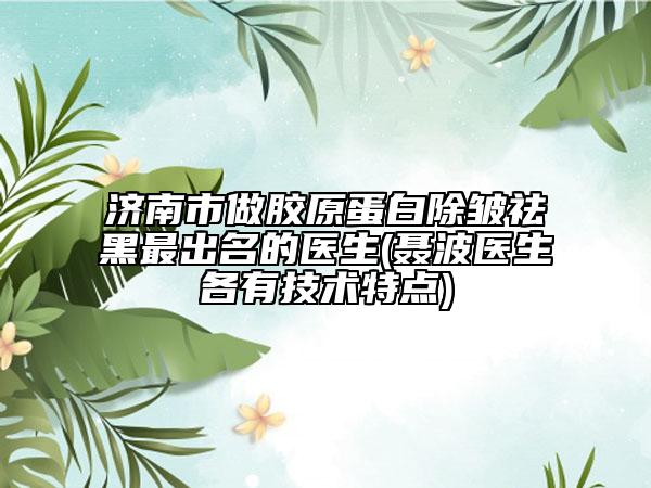 济南市做胶原蛋白除皱祛黑最出名的医生(聂波医生各有技术特点)