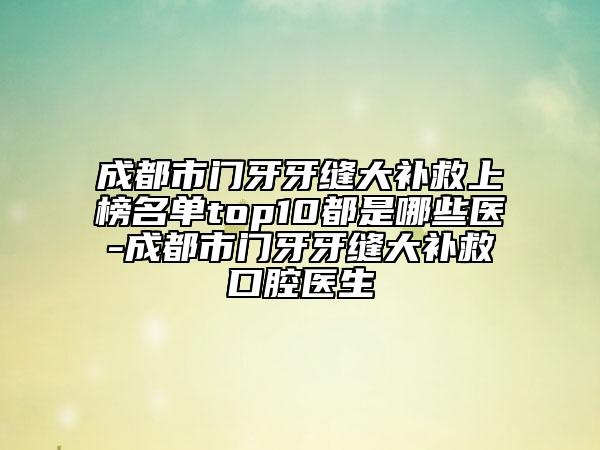 成都市门牙牙缝大补救上榜名单top10都是哪些医-成都市门牙牙缝大补救口腔医生